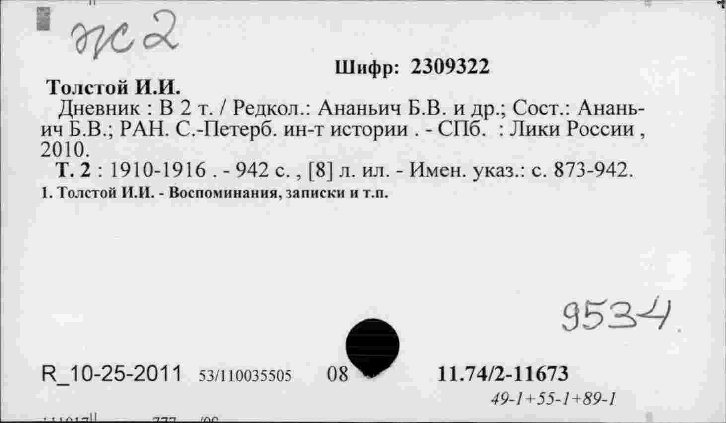 ﻿Шифр: 2309322
Толстой И.И.
Дневник : В 2 т. / Редкол.: Ананьин Б.В. и др.; Сост.: Ананьин Б.В.; РАН. С.-Петерб. ин-т истории . - СПб. : Лики России , 2010.
Т. 2 : 1910-1916 . - 942 с., [8] л. ил. - Имен, указ.: с. 873-942.
1. Толстой И.И. - Воспоминания, записки и т.п.
953^
R_10-25-201 1 53/110035505
11.74/2-11673
49-1+55-1+89-1